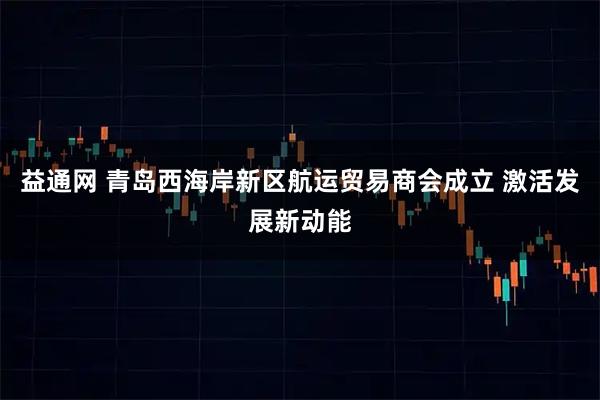 益通网 青岛西海岸新区航运贸易商会成立 激活发展新动能