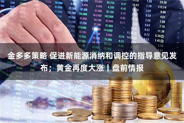 金多多策略 促进新能源消纳和调控的指导意见发布；黄金再度大涨丨盘前情报