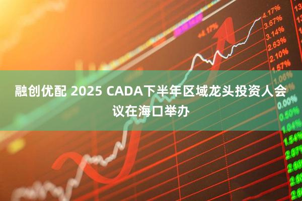 融创优配 2025 CADA下半年区域龙头投资人会议在海口举办