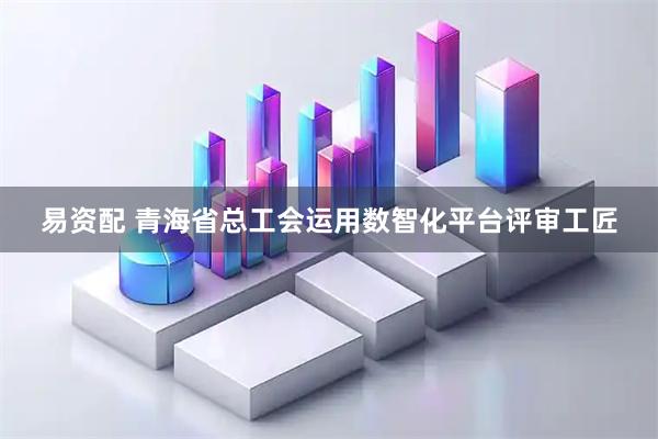 易资配 青海省总工会运用数智化平台评审工匠