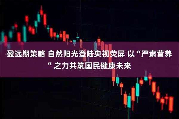 盈远期策略 自然阳光登陆央视荧屏 以“严肃营养”之力共筑国民健康未来