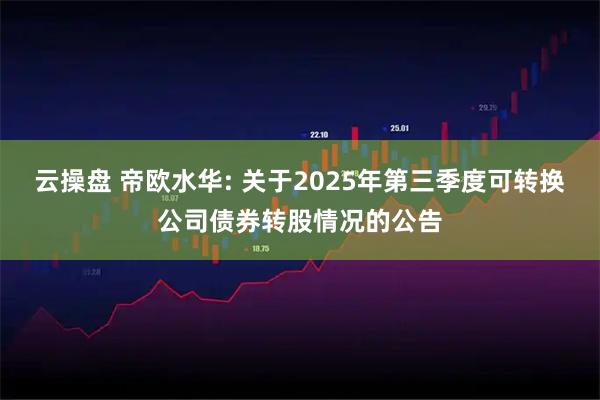 云操盘 帝欧水华: 关于2025年第三季度可转换公司债券转股情况的公告