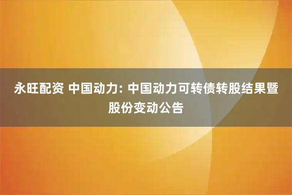永旺配资 中国动力: 中国动力可转债转股结果暨股份变动公告