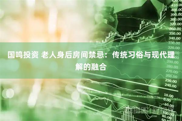 国鸣投资 老人身后房间禁忌：传统习俗与现代理解的融合