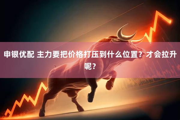 申银优配 主力要把价格打压到什么位置?才会拉升呢?