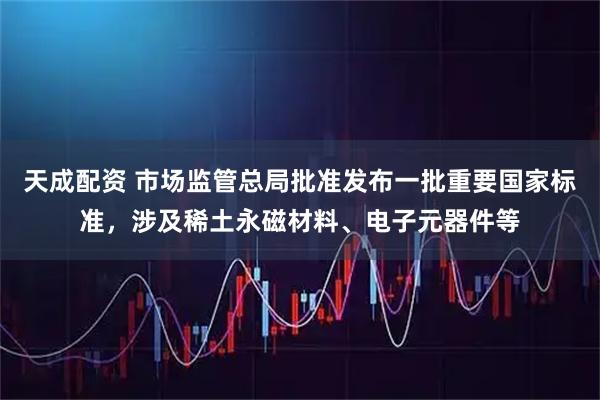 天成配资 市场监管总局批准发布一批重要国家标准，涉及稀土永磁材料、电子元器件等