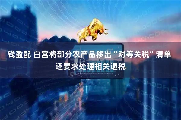 钱盈配 白宫将部分农产品移出“对等关税”清单 还要求处理相关退税