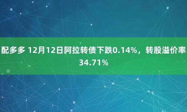 配多多 12月12日阿拉转债下跌0.14%，转股溢价率34.71%