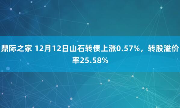 鼎际之家 12月12日山石转债上涨0.57%，转股溢价率25.58%