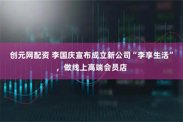创元网配资 李国庆宣布成立新公司“李享生活”，做线上高端会员店