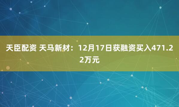 天臣配资 天马新材：12月17日获融资买入471.22万元