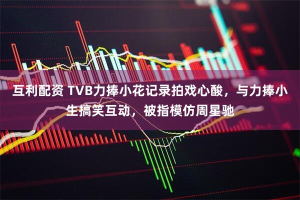 互利配资 TVB力捧小花记录拍戏心酸，与力捧小生搞笑互动，被指模仿周星驰