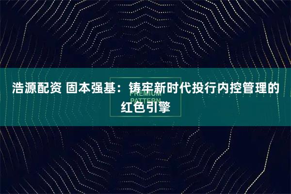 浩源配资 固本强基：铸牢新时代投行内控管理的红色引擎
