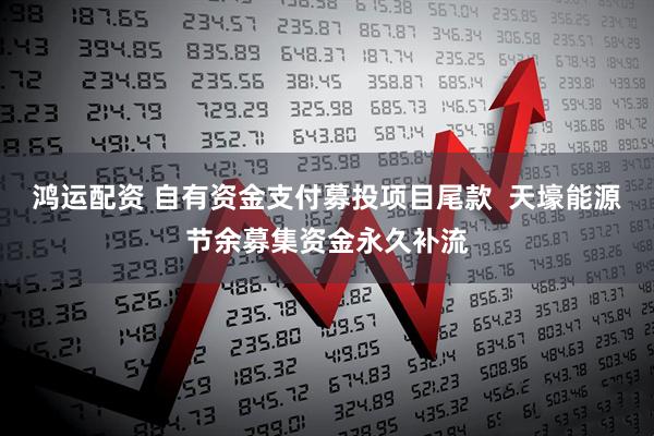 鸿运配资 自有资金支付募投项目尾款  天壕能源节余募集资金永久补流